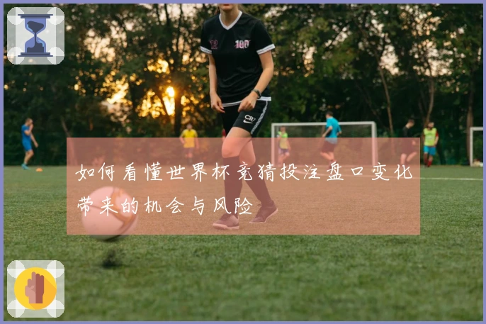 如何看懂世界杯竞猜投注盘口变化带来的机会与风险